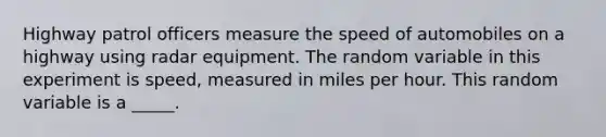 Highway patrol officers measure the speed of automobiles on a highway using radar equipment. The random variable in this experiment is speed, measured in miles per hour. This random variable is a _____.