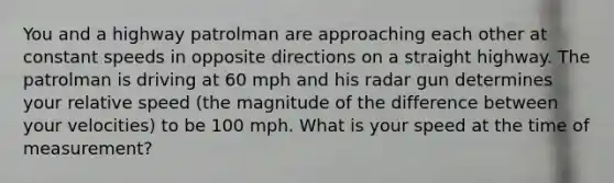 You and a highway patrolman are approaching each other at constant speeds in opposite directions on a straight highway. The patrolman is driving at 60 mph and his radar gun determines your relative speed (the magnitude of the difference between your velocities) to be 100 mph. What is your speed at the time of measurement?