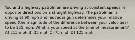 You and a highway patrolman are driving at constant speeds in opposite directions on a straight highway. The patrolman is driving at 90 mph and his radar gun determines your relative speed (the magnitude of the difference between your velocities) to be 125 mph. What is your speed at the time of measurement? A) 215 mph B) 35 mph C) 75 mph D) 125 mph