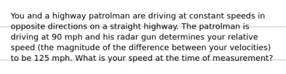 You and a highway patrolman are driving at constant speeds in opposite directions on a straight highway. The patrolman is driving at 90 mph and his radar gun determines your relative speed (the magnitude of the difference between your velocities) to be 125 mph. What is your speed at the time of measurement?