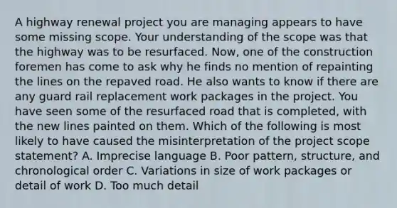 A highway renewal project you are managing appears to have some missing scope. Your understanding of the scope was that the highway was to be resurfaced. Now, one of the construction foremen has come to ask why he finds no mention of repainting the lines on the repaved road. He also wants to know if there are any guard rail replacement work packages in the project. You have seen some of the resurfaced road that is completed, with the new lines painted on them. Which of the following is most likely to have caused the misinterpretation of the project scope statement? A. Imprecise language B. Poor pattern, structure, and chronological order C. Variations in size of work packages or detail of work D. Too much detail