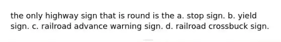 the only highway sign that is round is the a. stop sign. b. yield sign. c. railroad advance warning sign. d. railroad crossbuck sign.