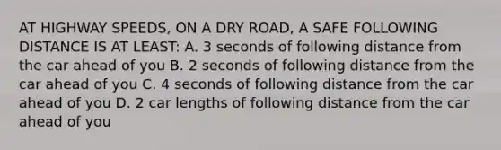 AT HIGHWAY SPEEDS, ON A DRY ROAD, A SAFE FOLLOWING DISTANCE IS AT LEAST: A. 3 seconds of following distance from the car ahead of you B. 2 seconds of following distance from the car ahead of you C. 4 seconds of following distance from the car ahead of you D. 2 car lengths of following distance from the car ahead of you