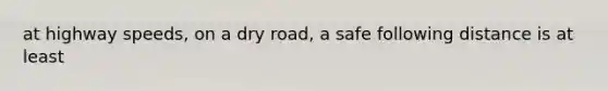 at highway speeds, on a dry road, a safe following distance is at least