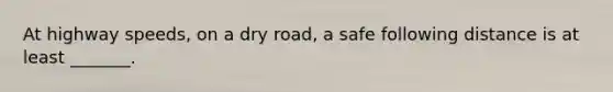 At highway speeds, on a dry road, a safe following distance is at least _______.