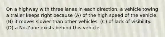 On a highway with three lanes in each direction, a vehicle towing a trailer keeps right because (A) of the high speed of the vehicle. (B) it moves slower than other vehicles. (C) of lack of visibility. (D) a No-Zone exists behind this vehicle.