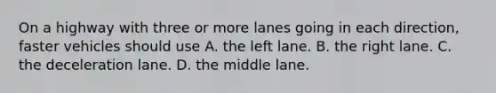 On a highway with three or more lanes going in each direction, faster vehicles should use A. the left lane. B. the right lane. C. the deceleration lane. D. the middle lane.