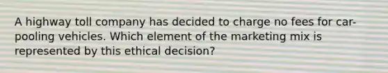 A highway toll company has decided to charge no fees for car-pooling vehicles. Which element of the marketing mix is represented by this ethical decision?