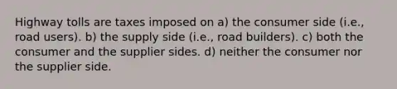 Highway tolls are taxes imposed on a) the consumer side (i.e., road users). b) the supply side (i.e., road builders). c) both the consumer and the supplier sides. d) neither the consumer nor the supplier side.