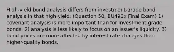 High-yield bond analysis differs from investment-grade bond analysis in that high-yield: (Question 50, BU493x Final Exam) 1) covenant analysis is more important than for investment-grade bonds. 2) analysis is less likely to focus on an issuer's liquidity. 3) bond prices are more affected by interest rate changes than higher-quality bonds.