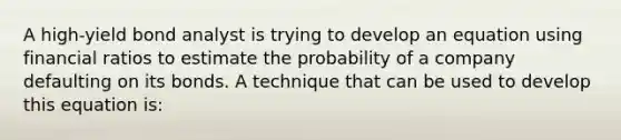 A high-yield bond analyst is trying to develop an equation using financial ratios to estimate the probability of a company defaulting on its bonds. A technique that can be used to develop this equation is: