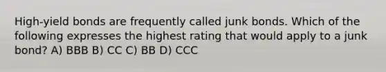 High-yield bonds are frequently called junk bonds. Which of the following expresses the highest rating that would apply to a junk bond? A) BBB B) CC C) BB D) CCC