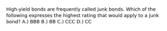 High-yield bonds are frequently called junk bonds. Which of the following expresses the highest rating that would apply to a junk bond? A.) BBB B.) BB C.) CCC D.) CC