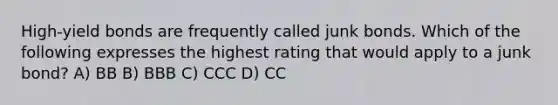 High-yield bonds are frequently called junk bonds. Which of the following expresses the highest rating that would apply to a junk bond? A) BB B) BBB C) CCC D) CC