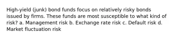 High-yield (junk) bond funds focus on relatively risky bonds issued by firms. These funds are most susceptible to what kind of risk? a. Management risk b. Exchange rate risk c. Default risk d. Market fluctuation risk