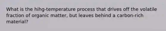 What is the hihg-temperature process that drives off the volatile fraction of organic matter, but leaves behind a carbon-rich material?