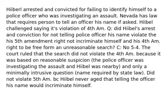 Hiiberl arrested and convicted for failing to identify himself to a police officer who was investigating an assault. Nevada has law that requires person to tell an officer his name if asked. Hiibel challenged saying it's violation of 4th Am. Q: did Hiibel's arrest and conviction for not telling police officer his name violate the his 5th amendment right not incriminate himself and his 4th Am. right to be free form an unreasonable search? C: No 5-4. The court ruled that the search did not violate the 4th Am. because it was based on reasonable suspicion (the police officer was investigating the assault and Hiibel was nearby) and only a minimally intrusive question (name required by state law). Did not violate 5th Am. bc Hiibel never aged that telling the officer his name would incriminate himself.