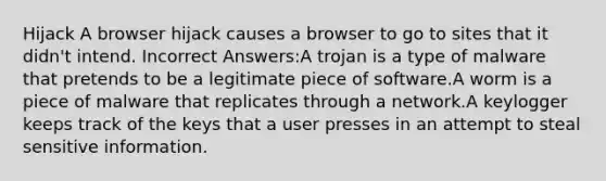 Hijack A browser hijack causes a browser to go to sites that it didn't intend. Incorrect Answers:A trojan is a type of malware that pretends to be a legitimate piece of software.A worm is a piece of malware that replicates through a network.A keylogger keeps track of the keys that a user presses in an attempt to steal sensitive information.