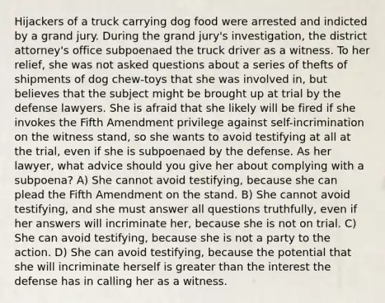 Hijackers of a truck carrying dog food were arrested and indicted by a grand jury. During the grand jury's investigation, the district attorney's office subpoenaed the truck driver as a witness. To her relief, she was not asked questions about a series of thefts of shipments of dog chew-toys that she was involved in, but believes that the subject might be brought up at trial by the defense lawyers. She is afraid that she likely will be fired if she invokes the Fifth Amendment privilege against self-incrimination on the witness stand, so she wants to avoid testifying at all at the trial, even if she is subpoenaed by the defense. As her lawyer, what advice should you give her about complying with a subpoena? A) She cannot avoid testifying, because she can plead the Fifth Amendment on the stand. B) She cannot avoid testifying, and she must answer all questions truthfully, even if her answers will incriminate her, because she is not on trial. C) She can avoid testifying, because she is not a party to the action. D) She can avoid testifying, because the potential that she will incriminate herself is greater than the interest the defense has in calling her as a witness.