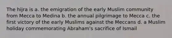 The hijra is a. the emigration of the early Muslim community from Mecca to Medina b. the annual pilgrimage to Mecca c. the first victory of the early Muslims against the Meccans d. a Muslim holiday commemorating Abraham's sacrifice of Ismail