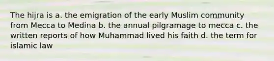 The hijra is a. the emigration of the early Muslim community from Mecca to Medina b. the annual pilgramage to mecca c. the written reports of how Muhammad lived his faith d. the term for islamic law