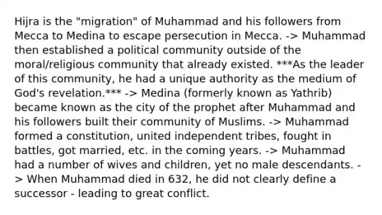 Hijra is the "migration" of Muhammad and his followers from Mecca to Medina to escape persecution in Mecca. -> Muhammad then established a political community outside of the moral/religious community that already existed. ***As the leader of this community, he had a unique authority as the medium of God's revelation.*** -> Medina (formerly known as Yathrib) became known as the city of the prophet after Muhammad and his followers built their community of Muslims. -> Muhammad formed a constitution, united independent tribes, fought in battles, got married, etc. in the coming years. -> Muhammad had a number of wives and children, yet no male descendants. -> When Muhammad died in 632, he did not clearly define a successor - leading to great conflict.