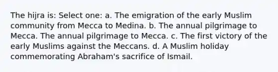 The hijra is: Select one: a. The emigration of the early Muslim community from Mecca to Medina. b. The annual pilgrimage to Mecca. The annual pilgrimage to Mecca. c. The first victory of the early Muslims against the Meccans. d. A Muslim holiday commemorating Abraham's sacrifice of Ismail.