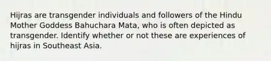 Hijras are transgender individuals and followers of the Hindu Mother Goddess Bahuchara Mata, who is often depicted as transgender. Identify whether or not these are experiences of hijras in Southeast Asia.