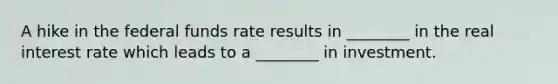 A hike in the federal funds rate results in ________ in the real interest rate which leads to a ________ in investment.