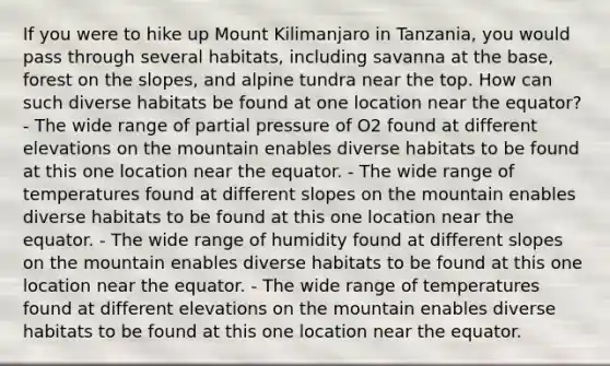 If you were to hike up Mount Kilimanjaro in Tanzania, you would pass through several habitats, including savanna at the base, forest on the slopes, and alpine tundra near the top. How can such diverse habitats be found at one location near the equator? - The wide range of partial pressure of O2 found at different elevations on the mountain enables diverse habitats to be found at this one location near the equator. - The wide range of temperatures found at different slopes on the mountain enables diverse habitats to be found at this one location near the equator. - The wide range of humidity found at different slopes on the mountain enables diverse habitats to be found at this one location near the equator. - The wide range of temperatures found at different elevations on the mountain enables diverse habitats to be found at this one location near the equator.