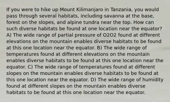 If you were to hike up Mount Kilimanjaro in Tanzania, you would pass through several habitats, including savanna at the base, forest on the slopes, and alpine tundra near the top. How can such diverse habitats be found at one location near the equator? A) The wide range of partial pressure of O2O2 found at different elevations on the mountain enables diverse habitats to be found at this one location near the equator. B) The wide range of temperatures found at different elevations on the mountain enables diverse habitats to be found at this one location near the equator. C) The wide range of temperatures found at different slopes on the mountain enables diverse habitats to be found at this one location near the equator. D) The wide range of humidity found at different slopes on the mountain enables diverse habitats to be found at this one location near the equator.