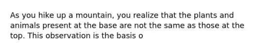 As you hike up a mountain, you realize that the plants and animals present at the base are not the same as those at the top. This observation is the basis o