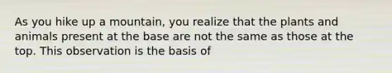 As you hike up a mountain, you realize that the plants and animals present at the base are not the same as those at the top. This observation is the basis of