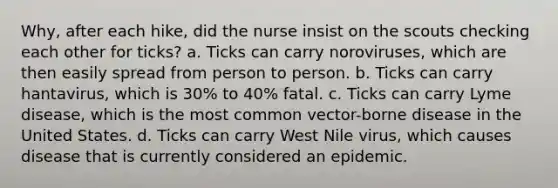 Why, after each hike, did the nurse insist on the scouts checking each other for ticks? a. Ticks can carry noroviruses, which are then easily spread from person to person. b. Ticks can carry hantavirus, which is 30% to 40% fatal. c. Ticks can carry Lyme disease, which is the most common vector-borne disease in the United States. d. Ticks can carry West Nile virus, which causes disease that is currently considered an epidemic.