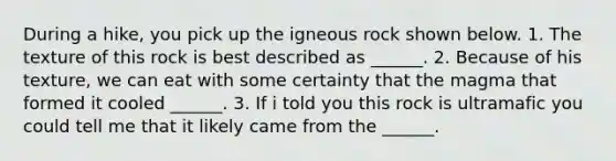 During a hike, you pick up the igneous rock shown below. 1. The texture of this rock is best described as ______. 2. Because of his texture, we can eat with some certainty that the magma that formed it cooled ______. 3. If i told you this rock is ultramafic you could tell me that it likely came from the ______.
