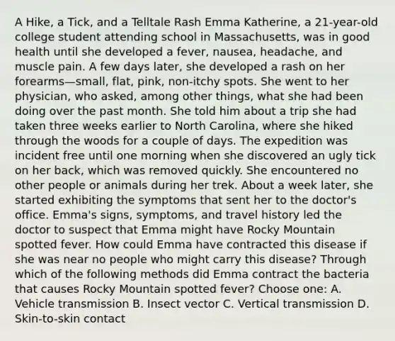 A Hike, a Tick, and a Telltale Rash Emma Katherine, a 21-year-old college student attending school in Massachusetts, was in good health until she developed a fever, nausea, headache, and muscle pain. A few days later, she developed a rash on her forearms—small, flat, pink, non-itchy spots. She went to her physician, who asked, among other things, what she had been doing over the past month. She told him about a trip she had taken three weeks earlier to North Carolina, where she hiked through the woods for a couple of days. The expedition was incident free until one morning when she discovered an ugly tick on her back, which was removed quickly. She encountered no other people or animals during her trek. About a week later, she started exhibiting the symptoms that sent her to the doctor's office. Emma's signs, symptoms, and travel history led the doctor to suspect that Emma might have Rocky Mountain spotted fever. How could Emma have contracted this disease if she was near no people who might carry this disease? Through which of the following methods did Emma contract the bacteria that causes Rocky Mountain spotted fever? Choose one: A. Vehicle transmission B. Insect vector C. Vertical transmission D. Skin-to-skin contact