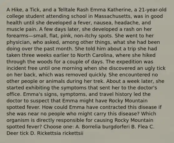 A Hike, a Tick, and a Telltale Rash Emma Katherine, a 21-year-old college student attending school in Massachusetts, was in good health until she developed a fever, nausea, headache, and muscle pain. A few days later, she developed a rash on her forearms—small, flat, pink, non-itchy spots. She went to her physician, who asked, among other things, what she had been doing over the past month. She told him about a trip she had taken three weeks earlier to North Carolina, where she hiked through the woods for a couple of days. The expedition was incident free until one morning when she discovered an ugly tick on her back, which was removed quickly. She encountered no other people or animals during her trek. About a week later, she started exhibiting the symptoms that sent her to the doctor's office. Emma's signs, symptoms, and travel history led the doctor to suspect that Emma might have Rocky Mountain spotted fever. How could Emma have contracted this disease if she was near no people who might carry this disease? Which organism is directly responsible for causing Rocky Mountain spotted fever? Choose one: A. Borrelia burgdorferi B. Flea C. Deer tick D. Rickettsia rickettsii