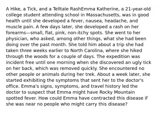 A Hike, a Tick, and a Telltale RashEmma Katherine, a 21-year-old college student attending school in Massachusetts, was in good health until she developed a fever, nausea, headache, and muscle pain. A few days later, she developed a rash on her forearms—small, flat, pink, non-itchy spots. She went to her physician, who asked, among other things, what she had been doing over the past month. She told him about a trip she had taken three weeks earlier to North Carolina, where she hiked through the woods for a couple of days. The expedition was incident free until one morning when she discovered an ugly tick on her back, which was removed quickly. She encountered no other people or animals during her trek. About a week later, she started exhibiting the symptoms that sent her to the doctor's office. Emma's signs, symptoms, and travel history led the doctor to suspect that Emma might have Rocky Mountain spotted fever. How could Emma have contracted this disease if she was near no people who might carry this disease?