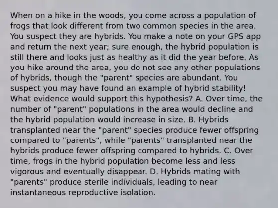 When on a hike in the woods, you come across a population of frogs that look different from two common species in the area. You suspect they are hybrids. You make a note on your GPS app and return the next year; sure enough, the hybrid population is still there and looks just as healthy as it did the year before. As you hike around the area, you do not see any other populations of hybrids, though the "parent" species are abundant. You suspect you may have found an example of hybrid stability! What evidence would support this hypothesis? A. Over time, the number of "parent" populations in the area would decline and the hybrid population would increase in size. B. Hybrids transplanted near the "parent" species produce fewer offspring compared to "parents", while "parents" transplanted near the hybrids produce fewer offspring compared to hybrids. C. Over time, frogs in the hybrid population become less and less vigorous and eventually disappear. D. Hybrids mating with "parents" produce sterile individuals, leading to near instantaneous reproductive isolation.