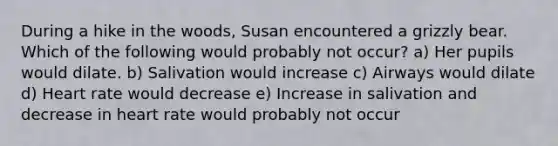 During a hike in the woods, Susan encountered a grizzly bear. Which of the following would probably not occur? a) Her pupils would dilate. b) Salivation would increase c) Airways would dilate d) Heart rate would decrease e) Increase in salivation and decrease in heart rate would probably not occur