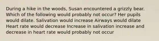 During a hike in the woods, Susan encountered a grizzly bear. Which of the following would probably not occur? Her pupils would dilate. Salivation would increase Airways would dilate Heart rate would decrease Increase in salivation increase and decrease in heart rate would probably not occur