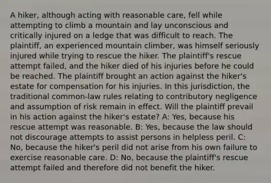 A hiker, although acting with reasonable care, fell while attempting to climb a mountain and lay unconscious and critically injured on a ledge that was difficult to reach. The plaintiff, an experienced mountain climber, was himself seriously injured while trying to rescue the hiker. The plaintiff's rescue attempt failed, and the hiker died of his injuries before he could be reached. The plaintiff brought an action against the hiker's estate for compensation for his injuries. In this jurisdiction, the traditional common-law rules relating to contributory negligence and assumption of risk remain in effect. Will the plaintiff prevail in his action against the hiker's estate? A: Yes, because his rescue attempt was reasonable. B: Yes, because the law should not discourage attempts to assist persons in helpless peril. C: No, because the hiker's peril did not arise from his own failure to exercise reasonable care. D: No, because the plaintiff's rescue attempt failed and therefore did not benefit the hiker.