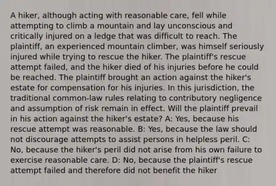 A hiker, although acting with reasonable care, fell while attempting to climb a mountain and lay unconscious and critically injured on a ledge that was difficult to reach. The plaintiff, an experienced mountain climber, was himself seriously injured while trying to rescue the hiker. The plaintiff's rescue attempt failed, and the hiker died of his injuries before he could be reached. The plaintiff brought an action against the hiker's estate for compensation for his injuries. In this jurisdiction, the traditional common-law rules relating to contributory negligence and assumption of risk remain in effect. Will the plaintiff prevail in his action against the hiker's estate? A: Yes, because his rescue attempt was reasonable. B: Yes, because the law should not discourage attempts to assist persons in helpless peril. C: No, because the hiker's peril did not arise from his own failure to exercise reasonable care. D: No, because the plaintiff's rescue attempt failed and therefore did not benefit the hiker