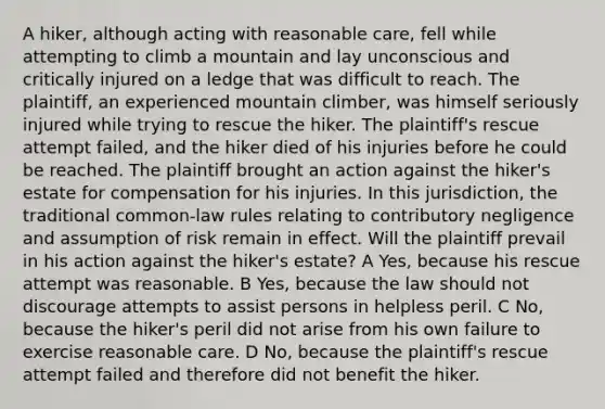 A hiker, although acting with reasonable care, fell while attempting to climb a mountain and lay unconscious and critically injured on a ledge that was difficult to reach. The plaintiff, an experienced mountain climber, was himself seriously injured while trying to rescue the hiker. The plaintiff's rescue attempt failed, and the hiker died of his injuries before he could be reached. The plaintiff brought an action against the hiker's estate for compensation for his injuries. In this jurisdiction, the traditional common-law rules relating to contributory negligence and assumption of risk remain in effect. Will the plaintiff prevail in his action against the hiker's estate? A Yes, because his rescue attempt was reasonable. B Yes, because the law should not discourage attempts to assist persons in helpless peril. C No, because the hiker's peril did not arise from his own failure to exercise reasonable care. D No, because the plaintiff's rescue attempt failed and therefore did not benefit the hiker.