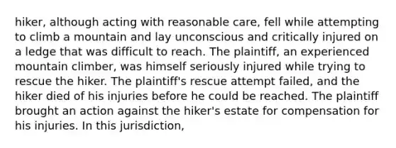 hiker, although acting with reasonable care, fell while attempting to climb a mountain and lay unconscious and critically injured on a ledge that was difficult to reach. The plaintiff, an experienced mountain climber, was himself seriously injured while trying to rescue the hiker. The plaintiff's rescue attempt failed, and the hiker died of his injuries before he could be reached. The plaintiff brought an action against the hiker's estate for compensation for his injuries. In this jurisdiction,