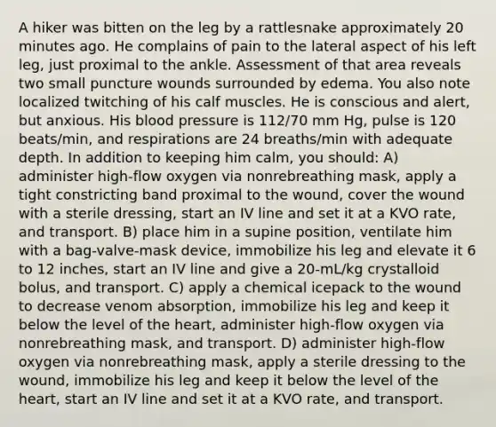 A hiker was bitten on the leg by a rattlesnake approximately 20 minutes ago. He complains of pain to the lateral aspect of his left leg, just proximal to the ankle. Assessment of that area reveals two small puncture wounds surrounded by edema. You also note localized twitching of his calf muscles. He is conscious and alert, but anxious. His blood pressure is 112/70 mm Hg, pulse is 120 beats/min, and respirations are 24 breaths/min with adequate depth. In addition to keeping him calm, you should: A) administer high-flow oxygen via nonrebreathing mask, apply a tight constricting band proximal to the wound, cover the wound with a sterile dressing, start an IV line and set it at a KVO rate, and transport. B) place him in a supine position, ventilate him with a bag-valve-mask device, immobilize his leg and elevate it 6 to 12 inches, start an IV line and give a 20-mL/kg crystalloid bolus, and transport. C) apply a chemical icepack to the wound to decrease venom absorption, immobilize his leg and keep it below the level of the heart, administer high-flow oxygen via nonrebreathing mask, and transport. D) administer high-flow oxygen via nonrebreathing mask, apply a sterile dressing to the wound, immobilize his leg and keep it below the level of the heart, start an IV line and set it at a KVO rate, and transport.