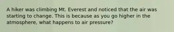 A hiker was climbing Mt. Everest and noticed that the air was starting to change. This is because as you go higher in the atmosphere, what happens to air pressure?