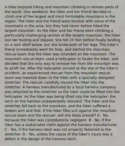 A hiker enjoyed hiking and mountain climbing in remote parts of the world. One weekend, the hiker and her friend decided to climb one of the largest and most formidable mountains in the region. The hiker and the friend were familiar with some of the mountains in the area, but they had never before hiked the largest mountain. As the hiker and her friend were climbing a particularly challenging section of the largest mountain, the hiker lost her footing and slipped. She fell 25 feet before finally landing on a rock shelf below, but she broke both of her legs. The hiker's friend immediately went for help, and alerted the mountain rescue team that the hiker was stranded on the mountain. The mountain rescue team used a helicopter to locate the hiker, and decided that the only way to remove her from the mountain was to airlift her. After the helicopter arrived at the site of the hiker's accident, an experienced rescuer from the mountain rescue team was lowered down to the hiker with a specially designed stretcher. The rescuer carefully moved the hiker into the stretcher. A harness manufactured by a local harness company was attached to the stretcher so the hiker could be lifted into the helicopter. As the hiker was being lifted into the helicopter, the latch on the harness unexpectedly released. The hiker and the stretcher fell back to the mountain, and the hiker suffered a broken arm and foot. If the hiker files suit against the mountain rescue team and the rescuer, will she likely prevail? A - No, because the hiker was contributorily negligent. B - No, if the hiker has a sustainable claim against the harness manufacturer. C - Yes, if the harness latch was not properly fastened to the stretcher. D - Yes, unless the cause of the hiker's injury was a defect in the design of the harness latch.