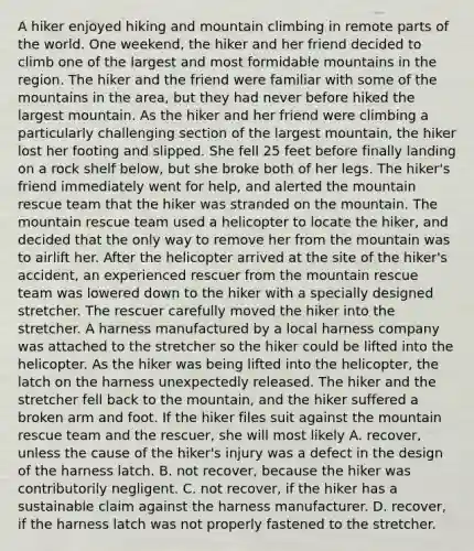 A hiker enjoyed hiking and mountain climbing in remote parts of the world. One weekend, the hiker and her friend decided to climb one of the largest and most formidable mountains in the region. The hiker and the friend were familiar with some of the mountains in the area, but they had never before hiked the largest mountain. As the hiker and her friend were climbing a particularly challenging section of the largest mountain, the hiker lost her footing and slipped. She fell 25 feet before finally landing on a rock shelf below, but she broke both of her legs. The hiker's friend immediately went for help, and alerted the mountain rescue team that the hiker was stranded on the mountain. The mountain rescue team used a helicopter to locate the hiker, and decided that the only way to remove her from the mountain was to airlift her. After the helicopter arrived at the site of the hiker's accident, an experienced rescuer from the mountain rescue team was lowered down to the hiker with a specially designed stretcher. The rescuer carefully moved the hiker into the stretcher. A harness manufactured by a local harness company was attached to the stretcher so the hiker could be lifted into the helicopter. As the hiker was being lifted into the helicopter, the latch on the harness unexpectedly released. The hiker and the stretcher fell back to the mountain, and the hiker suffered a broken arm and foot. If the hiker files suit against the mountain rescue team and the rescuer, she will most likely A. recover, unless the cause of the hiker's injury was a defect in the design of the harness latch. B. not recover, because the hiker was contributorily negligent. C. not recover, if the hiker has a sustainable claim against the harness manufacturer. D. recover, if the harness latch was not properly fastened to the stretcher.