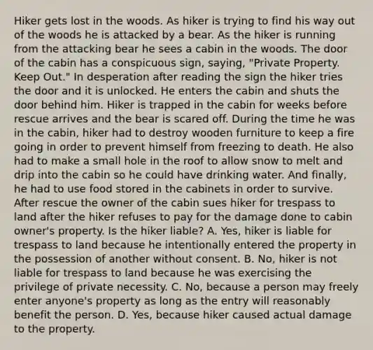 Hiker gets lost in the woods. As hiker is trying to find his way out of the woods he is attacked by a bear. As the hiker is running from the attacking bear he sees a cabin in the woods. The door of the cabin has a conspicuous sign, saying, "Private Property. Keep Out." In desperation after reading the sign the hiker tries the door and it is unlocked. He enters the cabin and shuts the door behind him. Hiker is trapped in the cabin for weeks before rescue arrives and the bear is scared off. During the time he was in the cabin, hiker had to destroy wooden furniture to keep a fire going in order to prevent himself from freezing to death. He also had to make a small hole in the roof to allow snow to melt and drip into the cabin so he could have drinking water. And finally, he had to use food stored in the cabinets in order to survive. After rescue the owner of the cabin sues hiker for trespass to land after the hiker refuses to pay for the damage done to cabin owner's property. Is the hiker liable? A. Yes, hiker is liable for trespass to land because he intentionally entered the property in the possession of another without consent. B. No, hiker is not liable for trespass to land because he was exercising the privilege of private necessity. C. No, because a person may freely enter anyone's property as long as the entry will reasonably benefit the person. D. Yes, because hiker caused actual damage to the property.